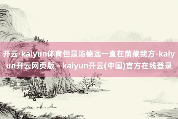 开云·kaiyun体育但是汤德远一直在荫藏我方-kaiyun开云网页版 - kaiyun开云(中国)官方在线登录