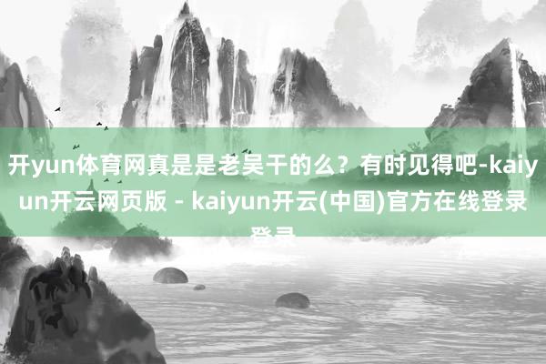 开yun体育网真是是老吴干的么？有时见得吧-kaiyun开云网页版 - kaiyun开云(中国)官方在线登录