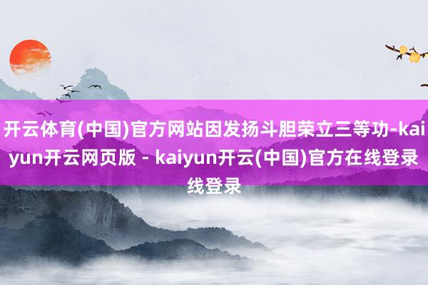 开云体育(中国)官方网站因发扬斗胆荣立三等功-kaiyun开云网页版 - kaiyun开云(中国)官方在线登录