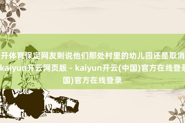 云开体育保定网友则说他们那处村里的幼儿园还是取消了-kaiyun开云网页版 - kaiyun开云(中国)官方在线登录