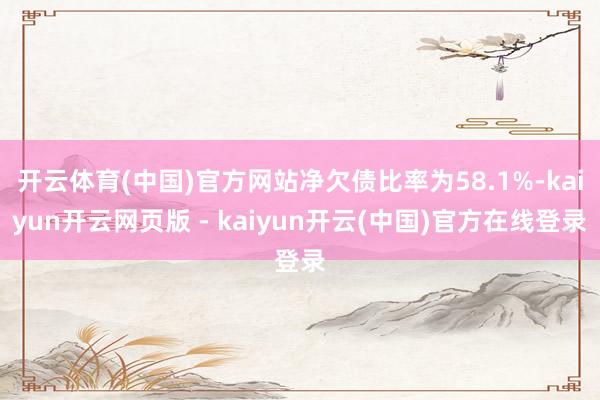开云体育(中国)官方网站净欠债比率为58.1%-kaiyun开云网页版 - kaiyun开云(中国)官方在线登录
