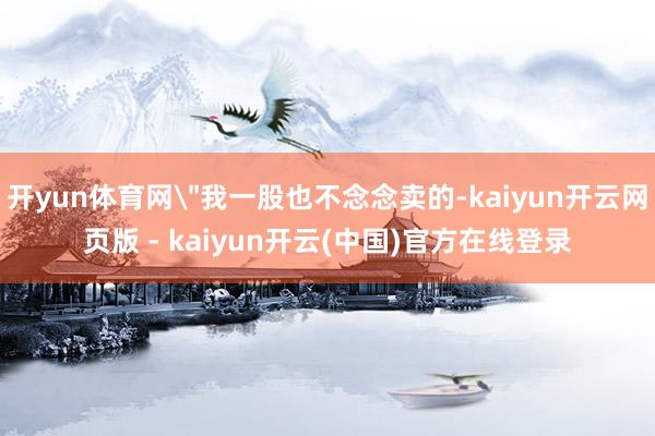 开yun体育网＂我一股也不念念卖的-kaiyun开云网页版 - kaiyun开云(中国)官方在线登录