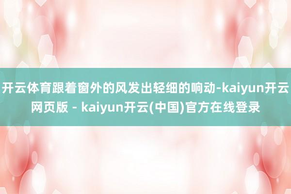 开云体育跟着窗外的风发出轻细的响动-kaiyun开云网页版 - kaiyun开云(中国)官方在线登录